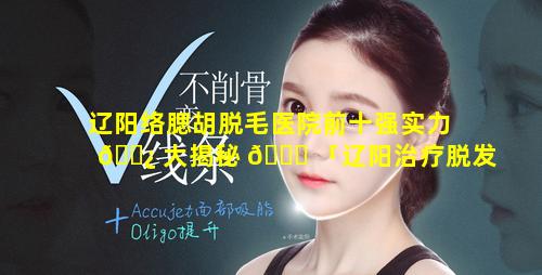 辽阳络腮胡脱毛医院前十强实力 🌿 大揭秘 🐞 「辽阳治疗脱发最好的医院」